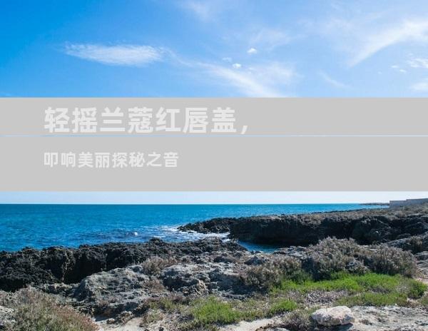 轻摇兰蔻红唇盖，叩响美丽探秘之音